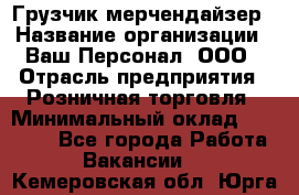 Грузчик-мерчендайзер › Название организации ­ Ваш Персонал, ООО › Отрасль предприятия ­ Розничная торговля › Минимальный оклад ­ 12 000 - Все города Работа » Вакансии   . Кемеровская обл.,Юрга г.